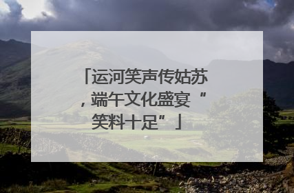 运河笑声传姑苏，端午文化盛宴“笑料十足”