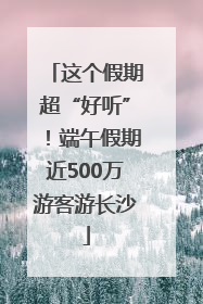 这个假期超“好听”！端午假期近500万游客游长沙
