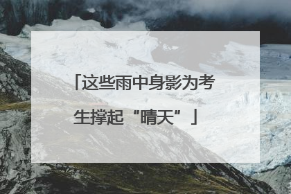 这些雨中身影为考生撑起“晴天”