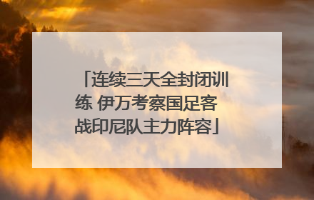 连续三天全封闭训练 伊万考察国足客战印尼队主力阵容