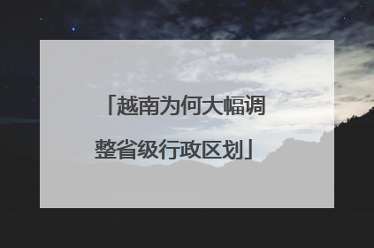 越南为何大幅调整省级行政区划