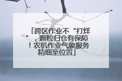 跨区作业不“打烊”，颗粒归仓有保障！农机作业气象服务精细至位置