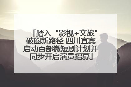 踏入“影视+文旅”破圈新路径 四川宜宾启动百部微短剧计划并同步开启演员招募