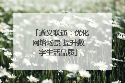 遵义联通：优化网络场景 提升数字生活品质