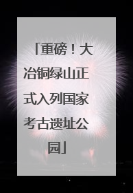 重磅！大冶铜绿山正式入列国家考古遗址公园
