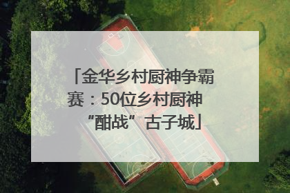 金华乡村厨神争霸赛：50位乡村厨神“酣战”古子城