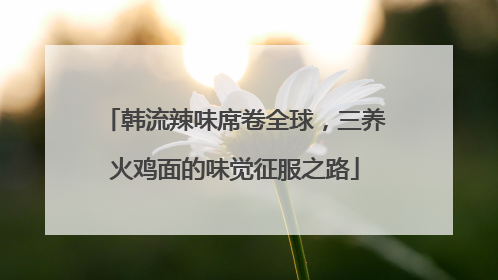 韩流辣味席卷全球，三养火鸡面的味觉征服之路