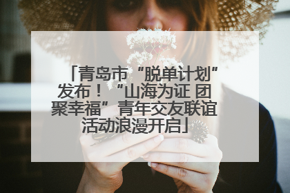 青岛市“脱单计划”发布！“山海为证 团聚幸福”青年交友联谊活动浪漫开启
