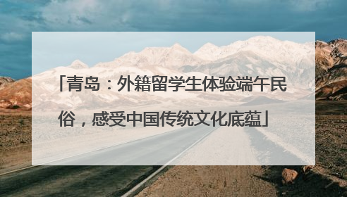 青岛：外籍留学生体验端午民俗，感受中国传统文化底蕴