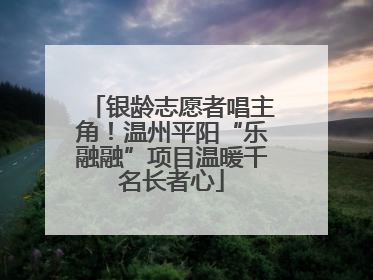 银龄志愿者唱主角！温州平阳“乐融融”项目温暖千名长者心
