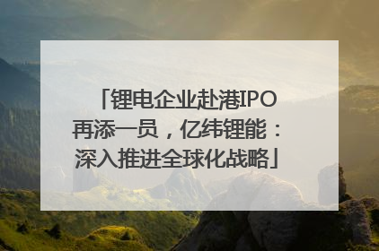 锂电企业赴港IPO再添一员，亿纬锂能：深入推进全球化战略