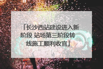 长沙西站建设进入新阶段 站场第三阶段转线施工顺利收官
