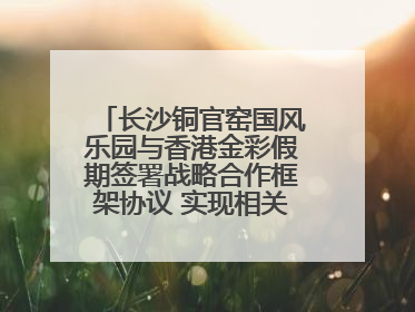 长沙铜官窑国风乐园与香港金彩假期签署战略合作框架协议 实现相关入境游业务增收超亿元