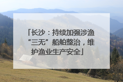 长沙：持续加强涉渔“三无”船舶整治，维护渔业生产安全