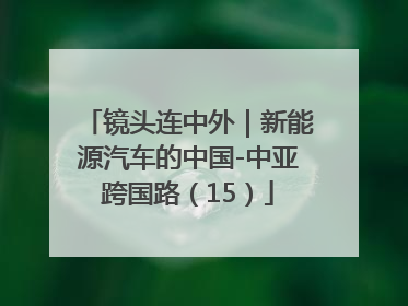 镜头连中外｜新能源汽车的中国-中亚跨国路（15）