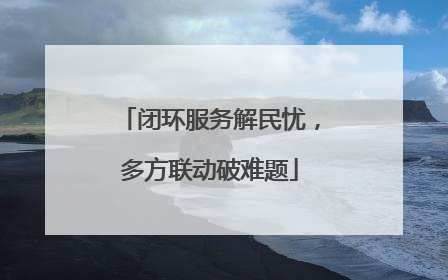 闭环服务解民忧，多方联动破难题