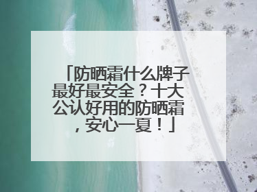 防晒霜什么牌子最好最安全？十大公认好用的防晒霜，安心一夏！