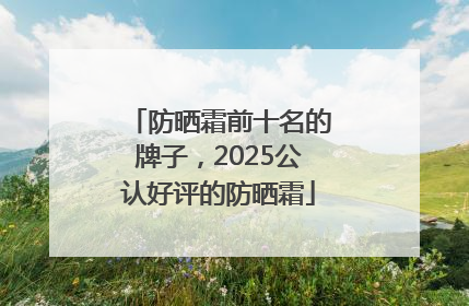 防晒霜前十名的牌子，2025公认好评的防晒霜