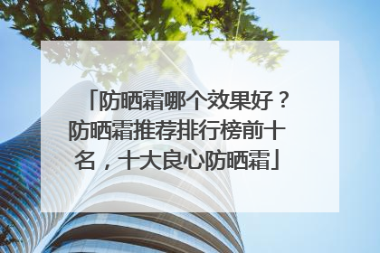 防晒霜哪个效果好？防晒霜推荐排行榜前十名，十大良心防晒霜
