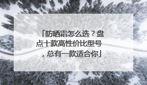 防晒霜怎么选？盘点十款高性价比型号，总有一款适合你