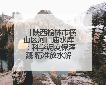 陕西榆林市横山区河口庙水库：科学调度保灌溉 精准放水解旱情