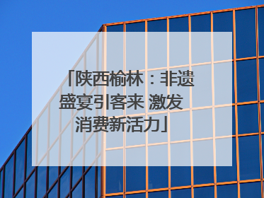 陕西榆林：非遗盛宴引客来 激发消费新活力