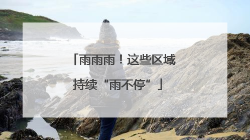 雨雨雨！这些区域持续“雨不停”