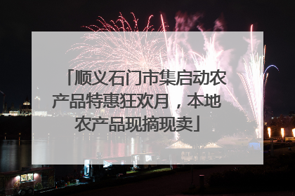 顺义石门市集启动农产品特惠狂欢月，本地农产品现摘现卖