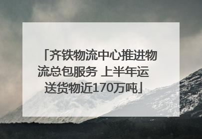 齐铁物流中心推进物流总包服务 上半年运送货物近170万吨
