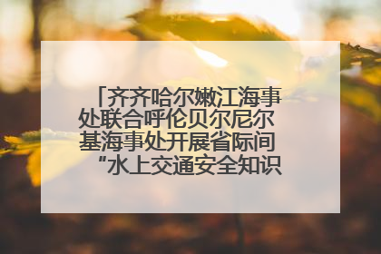 齐齐哈尔嫩江海事处联合呼伦贝尔尼尔基海事处开展省际间“水上交通安全知识进校园”活动