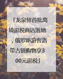 龙泉驿首批离境退税商店落地，俄罗斯游客洛带古镇购物享300元退税