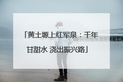 黄土塬上红军泉：千年甘甜水 浇出振兴路