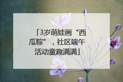 3岁萌娃画“西瓜粽”，社区端午活动童趣满满