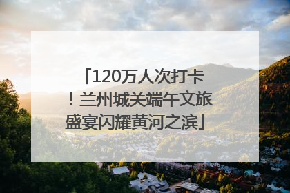 120万人次打卡！兰州城关端午文旅盛宴闪耀黄河之滨