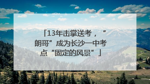 13年击掌送考，“朗哥”成为长沙一中考点“固定的风景”