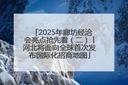 2025年廊坊经洽会亮点抢先看（二）丨河北将面向全球首次发布国际化招商地图