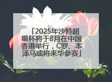 2025年沙特超级杯将于8月在中国香港举行，C罗、本泽马或将来华参赛