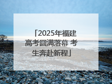 2025年福建高考圆满落幕 考生奔赴新程