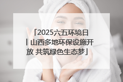 2025六五环境日丨山西多地环保设施开放 共筑绿色生态梦