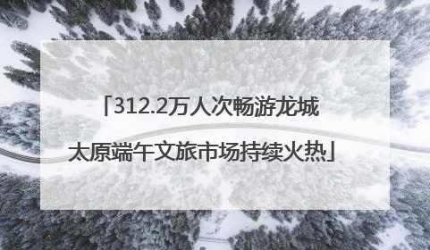 312.2万人次畅游龙城 太原端午文旅市场持续火热
