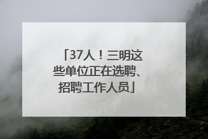37人！三明这些单位正在选聘、招聘工作人员
