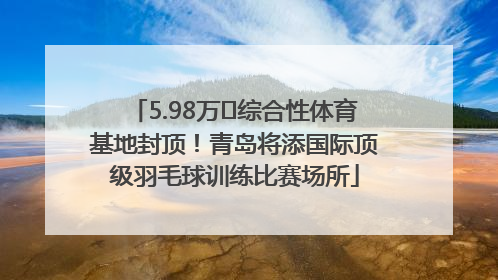 5.98万㎡综合性体育基地封顶！青岛将添国际顶级羽毛球训练比赛场所